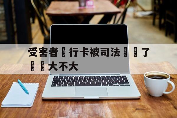 包含受害者銀行卡被司法凍結了問題大不大的词条