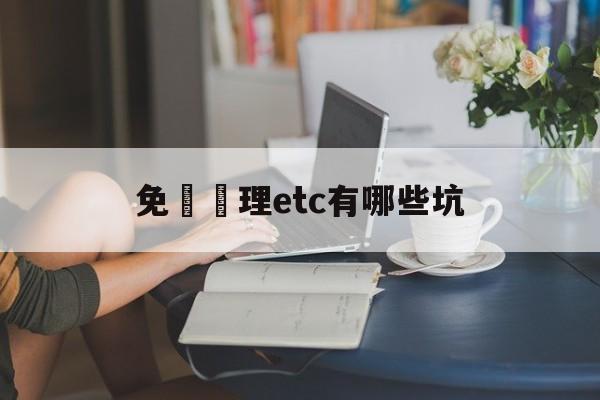 免費辦理etc有哪些坑(2021免费办理etc吗)